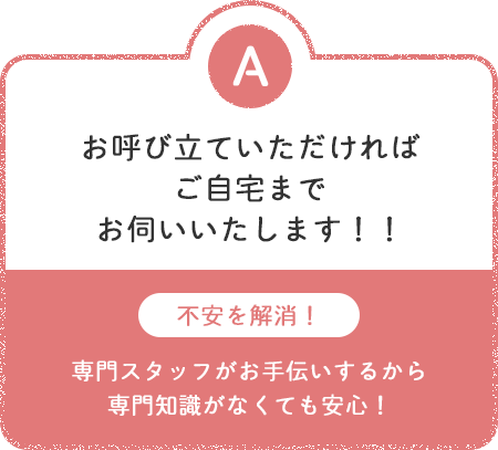 [A]お呼び立ていただければご自宅までお伺いいたします！！ 不安を解消！専門スタッフがお手伝いするから専門知識がなくても安心！