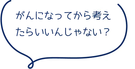 がんになってから考えたらいいんじゃない？