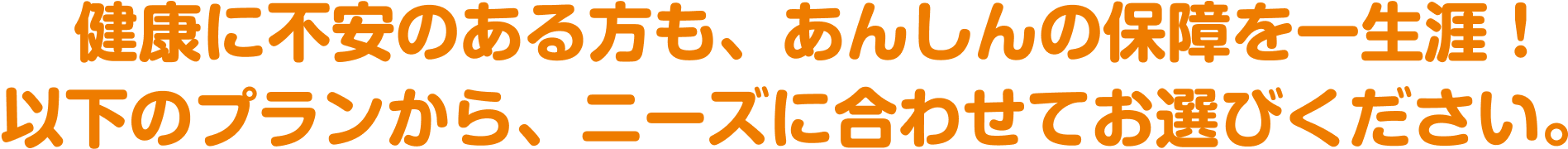 健康に不安のある方も、あんしんの保障を一生涯！ 以下のプランから、ニーズに合わせてお選びください。