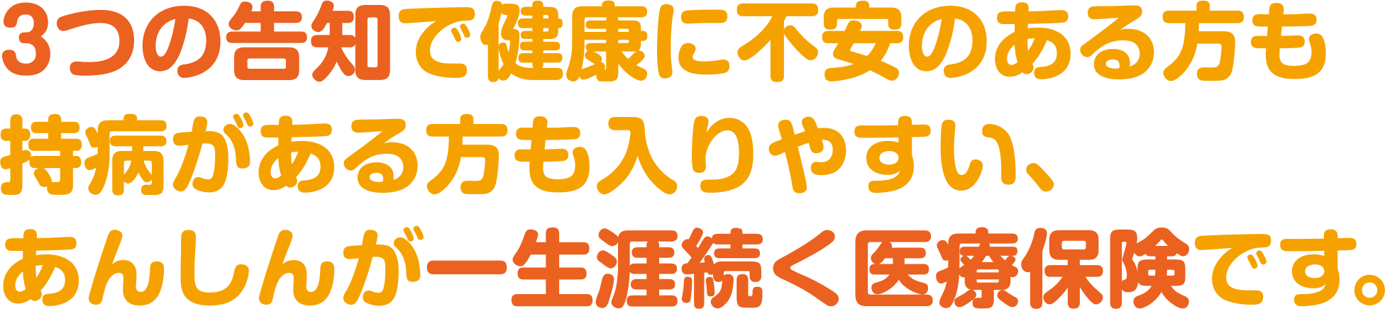 3つの告知で健康に不安のある方も持病がある方も入りやすい、あんしんが一生涯続く医療保険です。